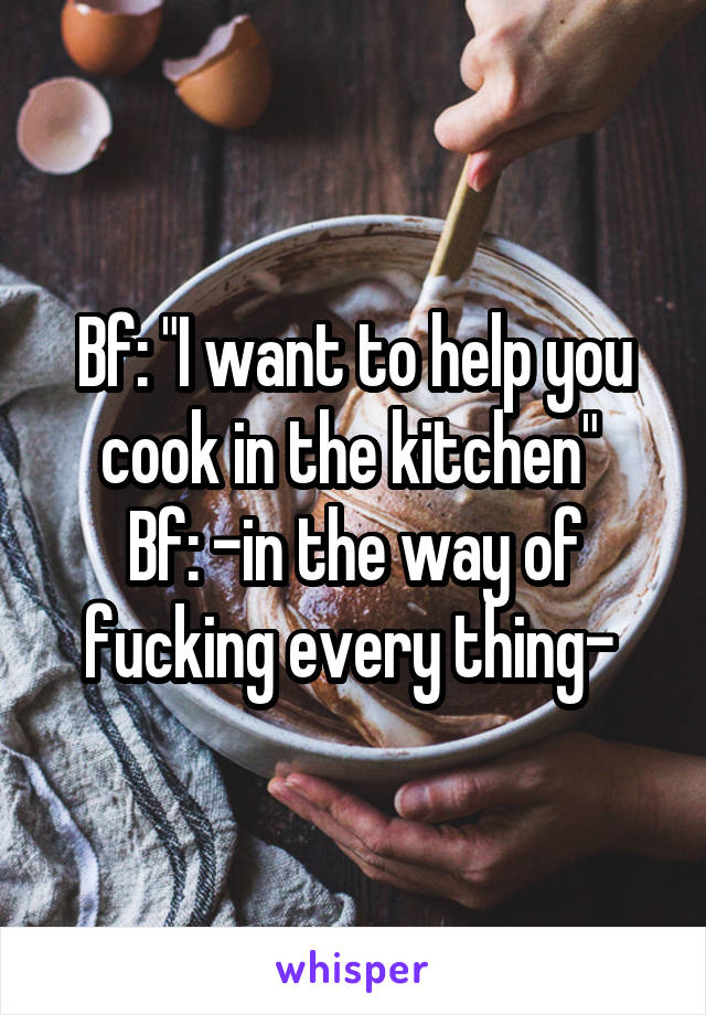 Bf: "I want to help you cook in the kitchen" 
Bf: -in the way of fucking every thing- 