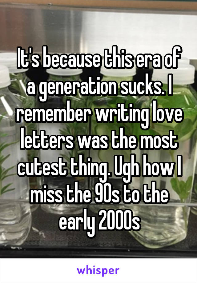 It's because this era of a generation sucks. I remember writing love letters was the most cutest thing. Ugh how I miss the 90s to the early 2000s