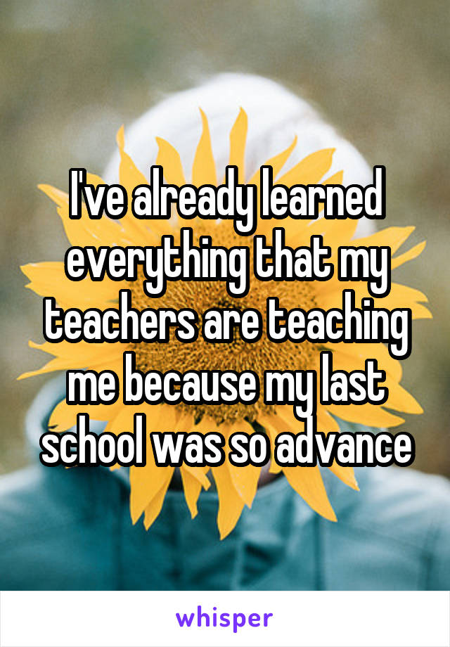 I've already learned everything that my teachers are teaching me because my last school was so advance