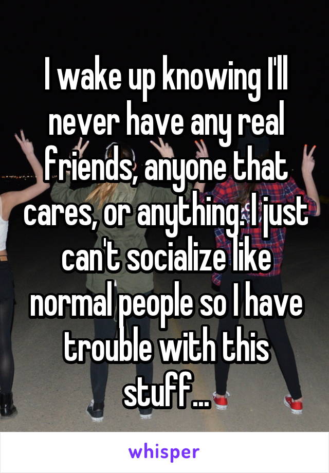 I wake up knowing I'll never have any real friends, anyone that cares, or anything. I just can't socialize like normal people so I have trouble with this stuff...