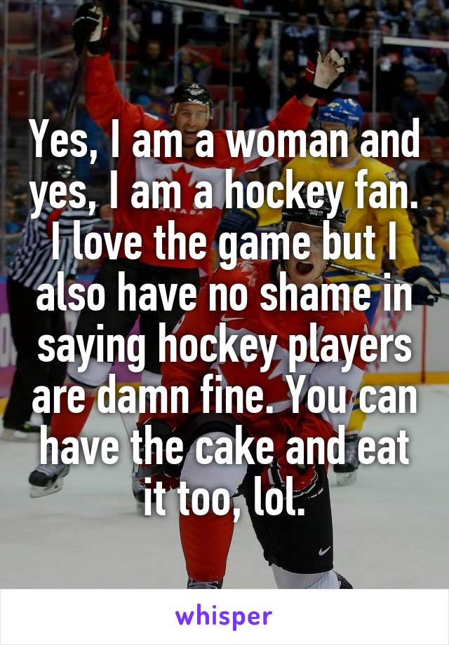 Yes, I am a woman and yes, I am a hockey fan. I love the game but I also have no shame in saying hockey players are damn fine. You can have the cake and eat it too, lol.