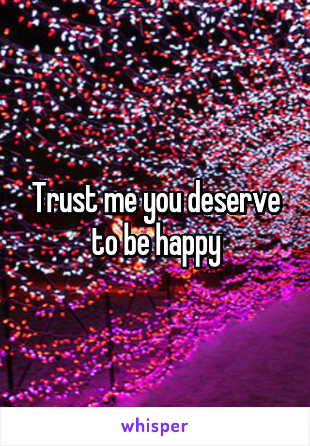 Trust me you deserve to be happy