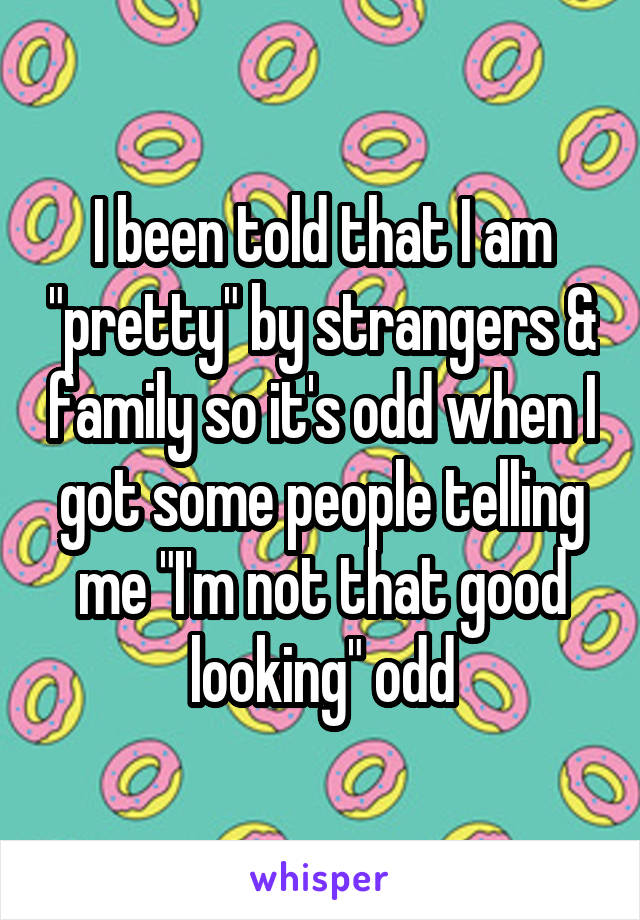 I been told that I am "pretty" by strangers & family so it's odd when I got some people telling me "I'm not that good looking" odd