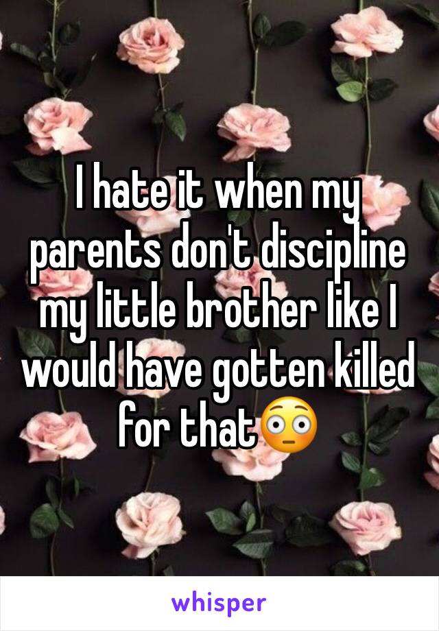 I hate it when my parents don't discipline my little brother like I would have gotten killed for that😳