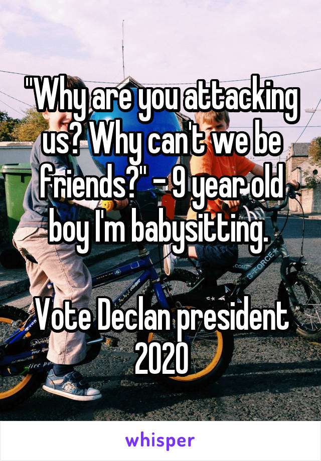 "Why are you attacking us? Why can't we be friends?" - 9 year old boy I'm babysitting. 

Vote Declan president 2020