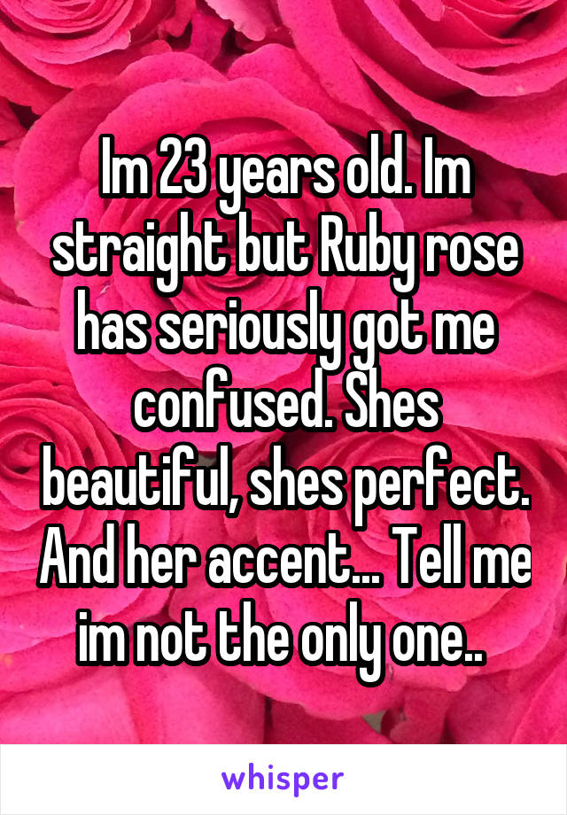 Im 23 years old. Im straight but Ruby rose has seriously got me confused. Shes beautiful, shes perfect. And her accent... Tell me im not the only one.. 