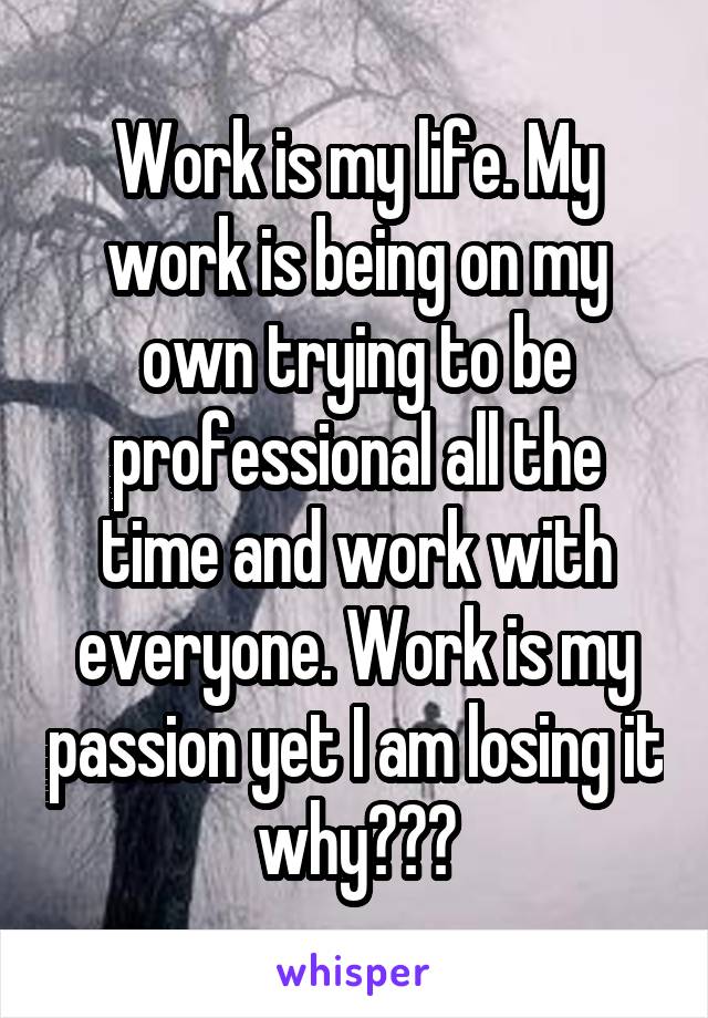 Work is my life. My work is being on my own trying to be professional all the time and work with everyone. Work is my passion yet I am losing it why???