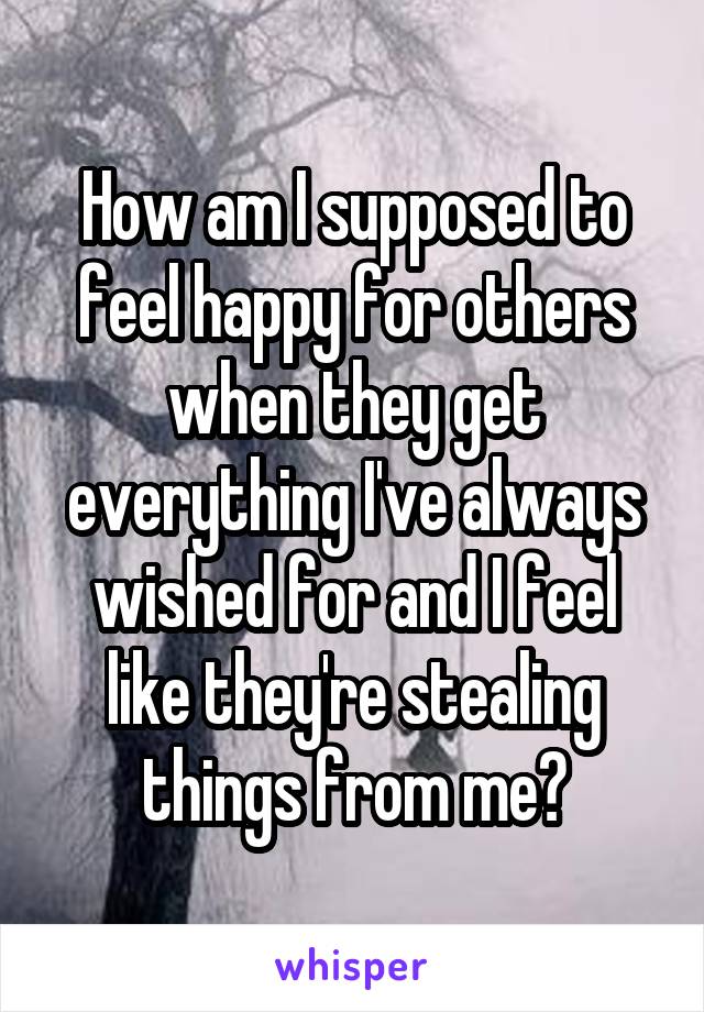 How am I supposed to feel happy for others when they get everything I've always wished for and I feel like they're stealing things from me?