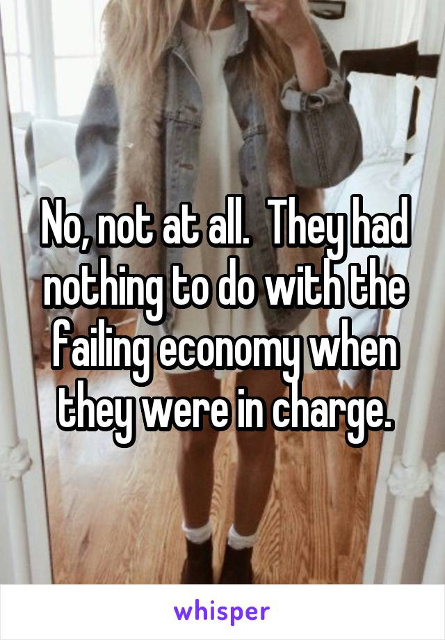 No, not at all.  They had nothing to do with the failing economy when they were in charge.