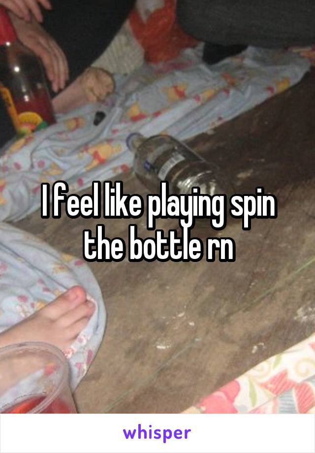 I feel like playing spin the bottle rn