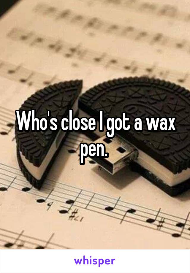 Who's close I got a wax pen. 