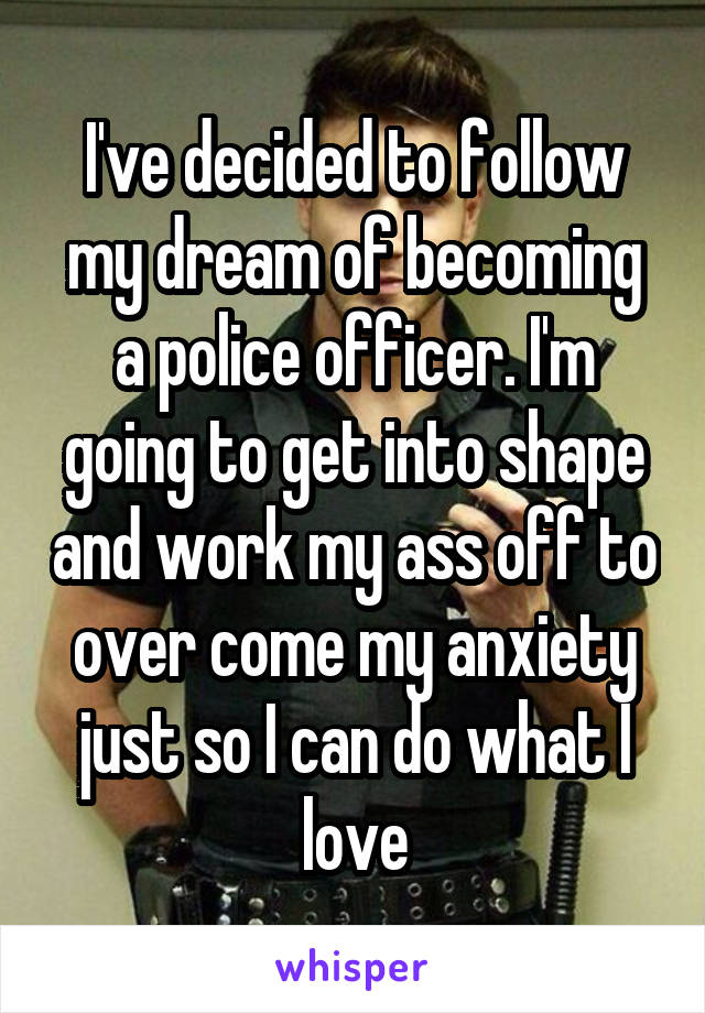 I've decided to follow my dream of becoming a police officer. I'm going to get into shape and work my ass off to over come my anxiety just so I can do what I love