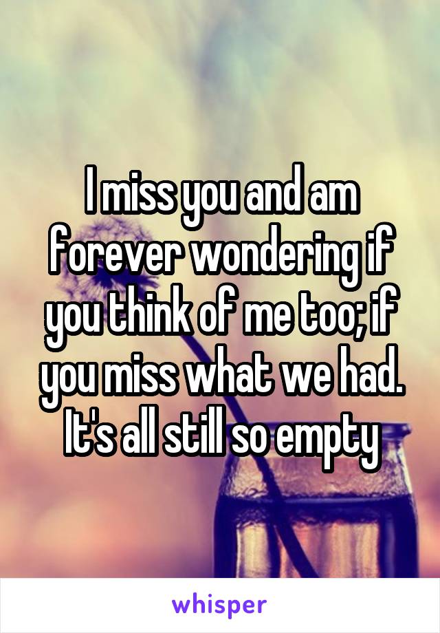 I miss you and am forever wondering if you think of me too; if you miss what we had. It's all still so empty