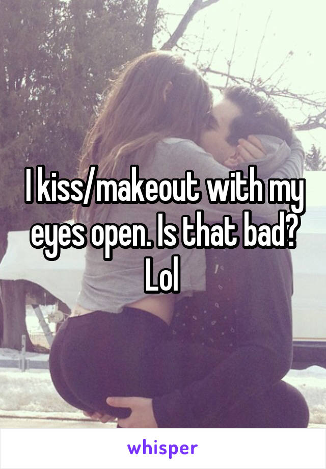 I kiss/makeout with my eyes open. Is that bad? Lol 