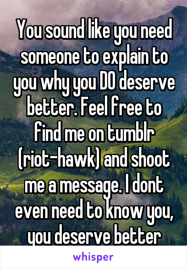 You sound like you need someone to explain to you why you DO deserve better. Feel free to find me on tumblr (riot-hawk) and shoot me a message. I dont even need to know you, you deserve better