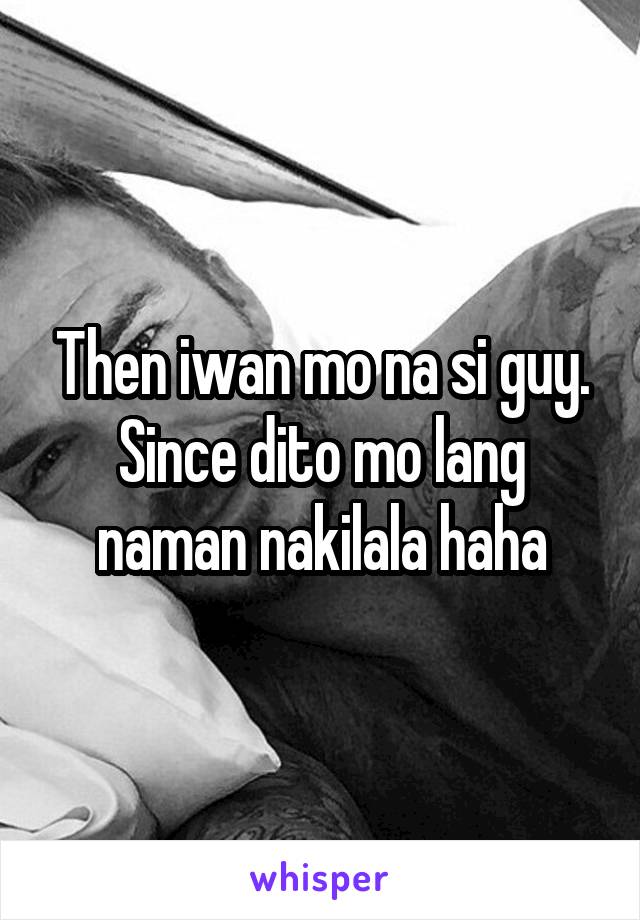 Then iwan mo na si guy. Since dito mo lang naman nakilala haha