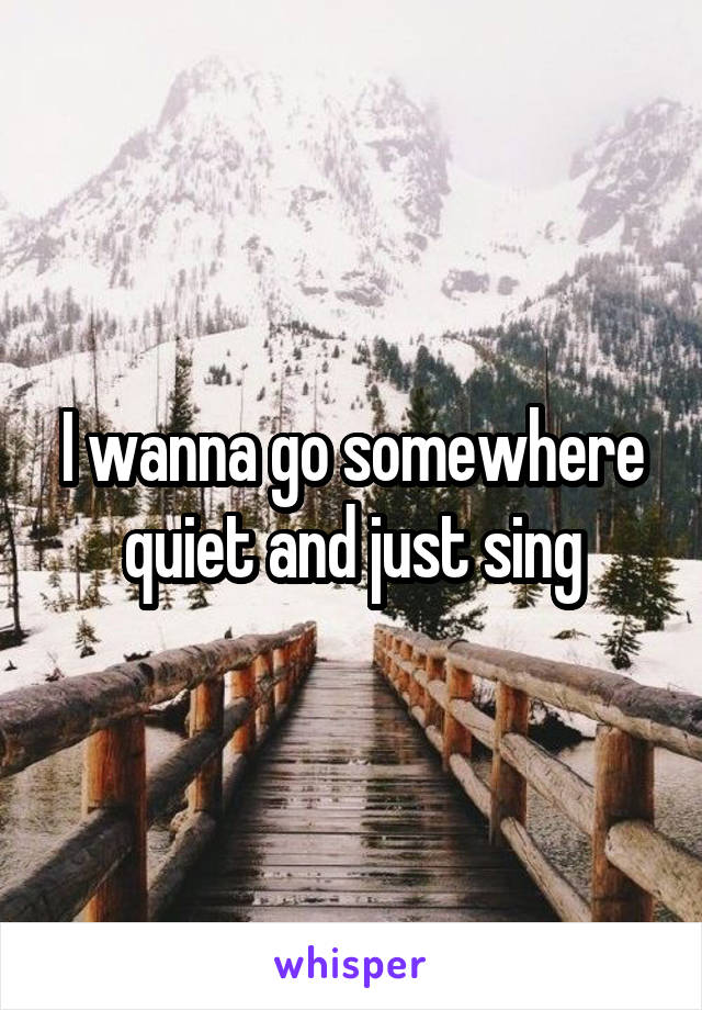 I wanna go somewhere quiet and just sing