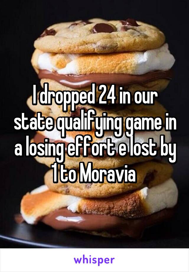 I dropped 24 in our state qualifying game in a losing effort e lost by 1 to Moravia 