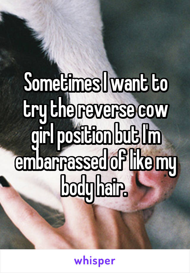 Sometimes I want to try the reverse cow girl position but I'm embarrassed of like my body hair. 