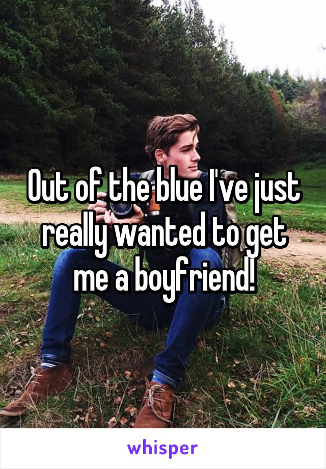 Out of the blue I've just really wanted to get me a boyfriend!