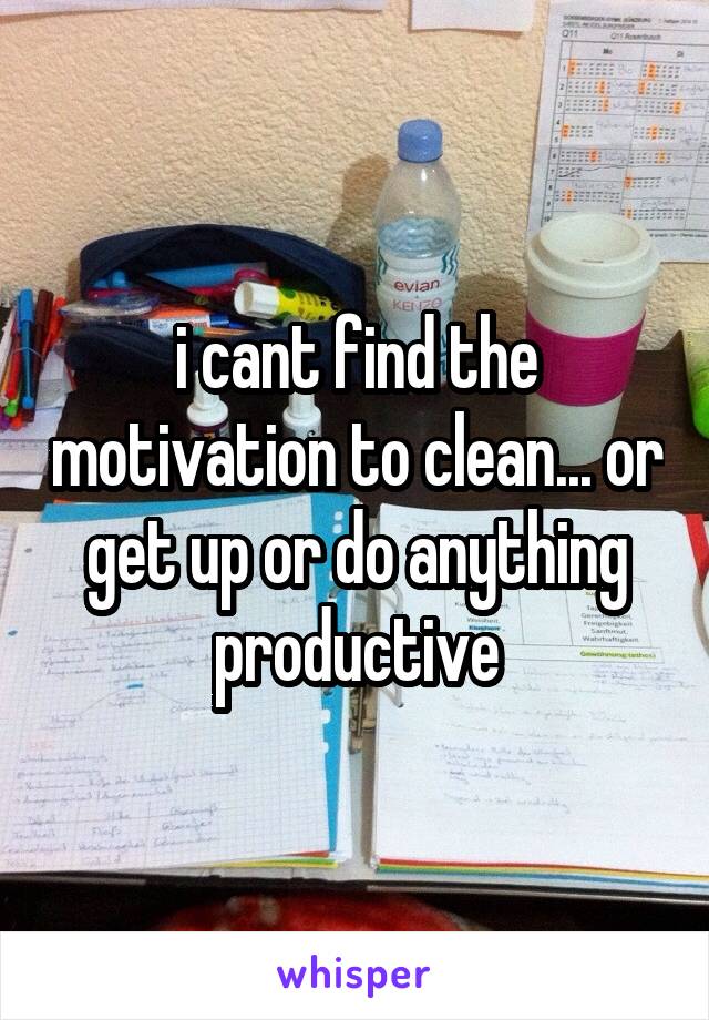 i cant find the motivation to clean... or get up or do anything productive