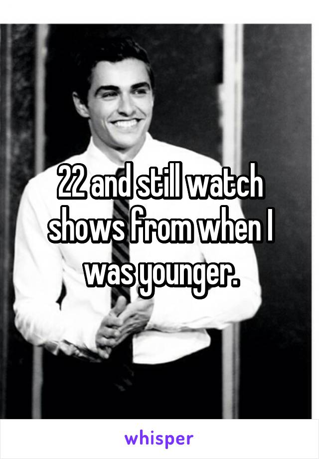 22 and still watch shows from when I was younger.