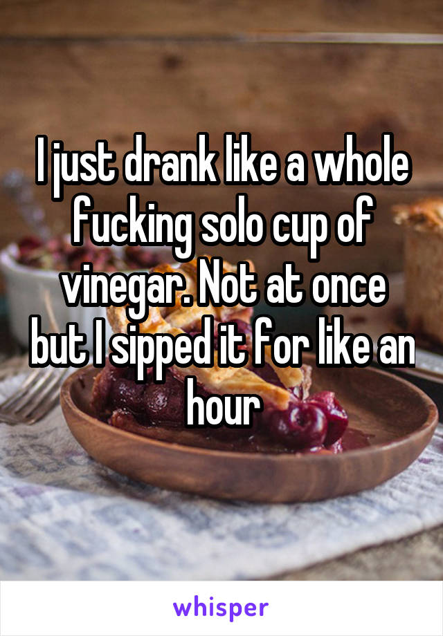 I just drank like a whole fucking solo cup of vinegar. Not at once but I sipped it for like an hour
