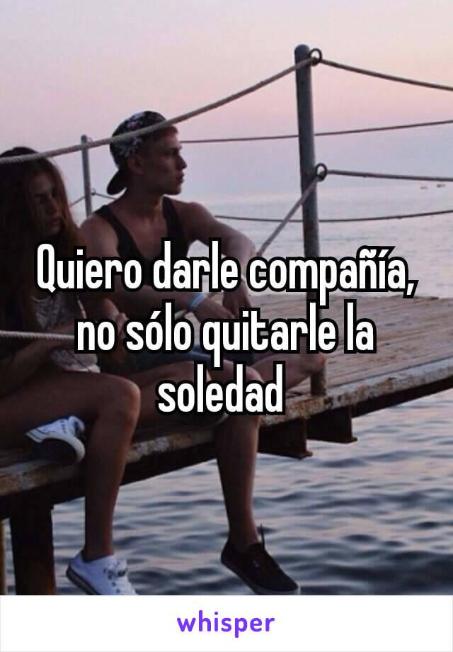 Quiero darle compañía, no sólo quitarle la soledad 