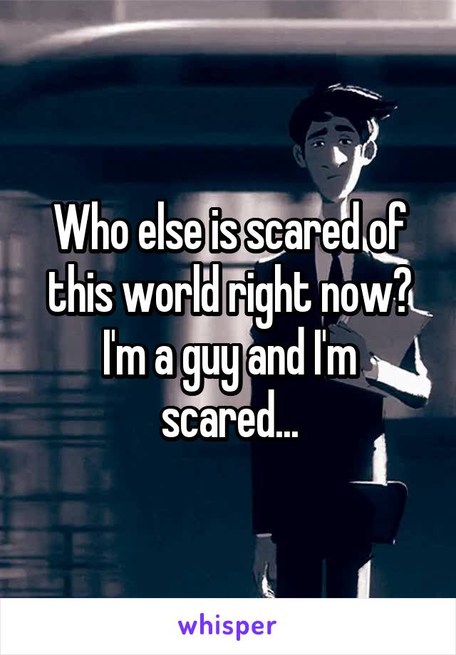 Who else is scared of this world right now? I'm a guy and I'm scared...