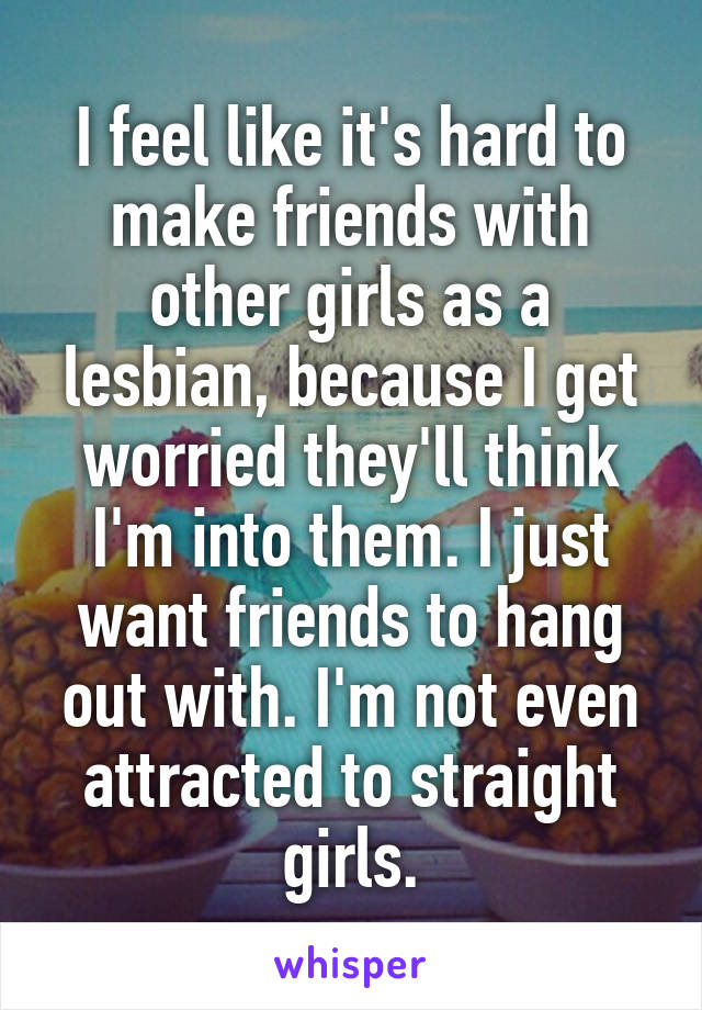 I feel like it's hard to make friends with other girls as a lesbian, because I get worried they'll think I'm into them. I just want friends to hang out with. I'm not even attracted to straight girls.