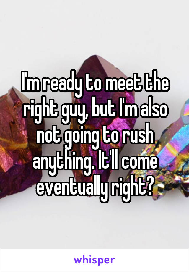 I'm ready to meet the right guy, but I'm also not going to rush anything. It'll come eventually right?