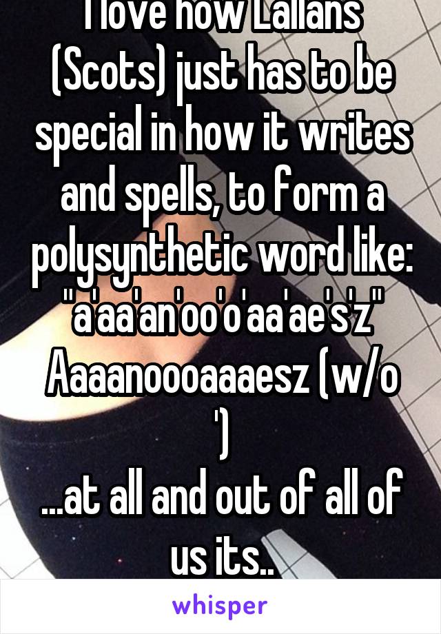 I love how Lallans (Scots) just has to be special in how it writes and spells, to form a polysynthetic word like:
"a'aa'an'oo'o'aa'ae's'z"
Aaaanoooaaaesz (w/o ')
...at all and out of all of us its..
