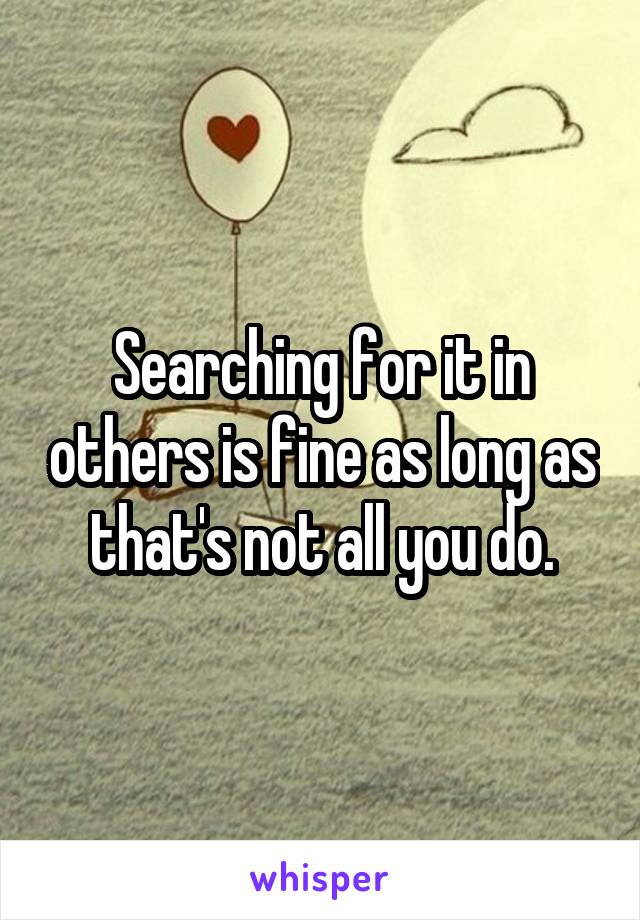 Searching for it in others is fine as long as that's not all you do.