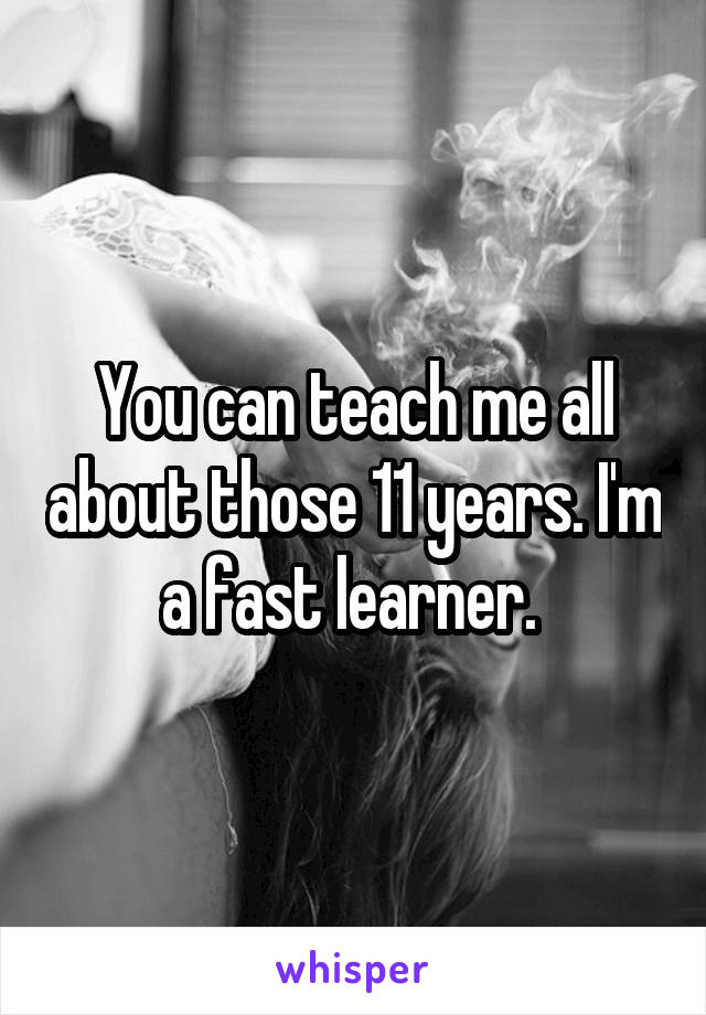 You can teach me all about those 11 years. I'm a fast learner. 