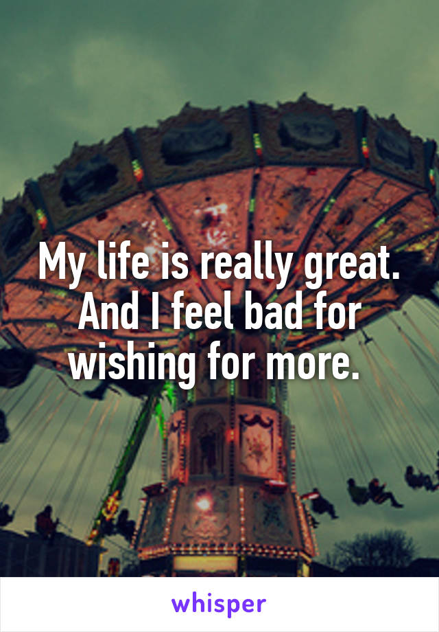 My life is really great. And I feel bad for wishing for more. 