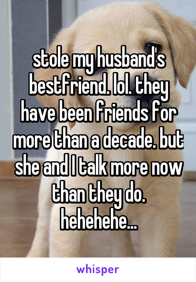 stole my husband's bestfriend. lol. they have been friends for more than a decade. but she and I talk more now than they do. hehehehe...