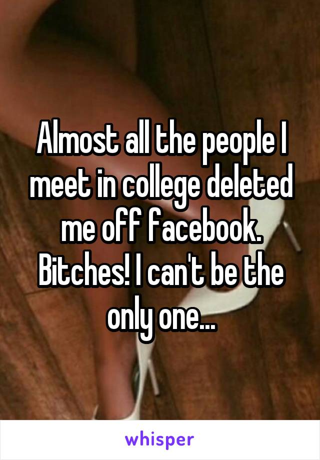 Almost all the people I meet in college deleted me off facebook. Bitches! I can't be the only one...