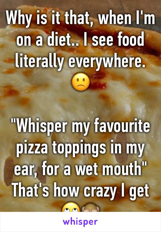 Why is it that, when I'm on a diet.. I see food literally everywhere. 🙁

"Whisper my favourite pizza toppings in my ear, for a wet mouth"
That's how crazy I get 🙄🙈