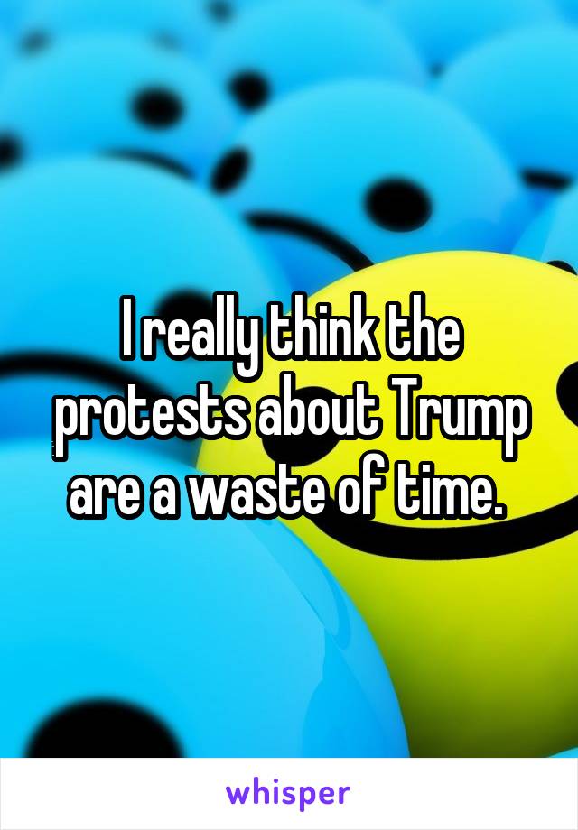 I really think the protests about Trump are a waste of time. 