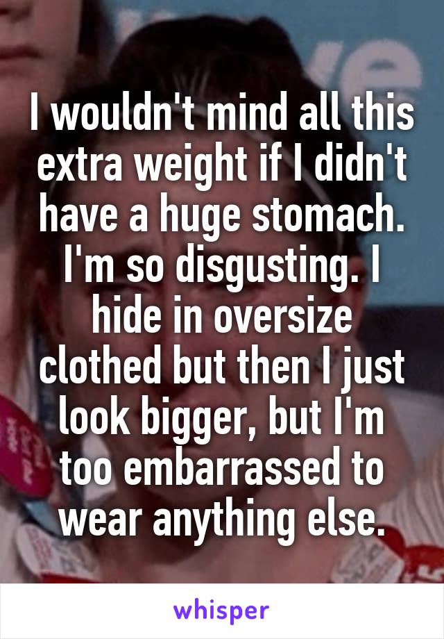 I wouldn't mind all this extra weight if I didn't have a huge stomach. I'm so disgusting. I hide in oversize clothed but then I just look bigger, but I'm too embarrassed to wear anything else.