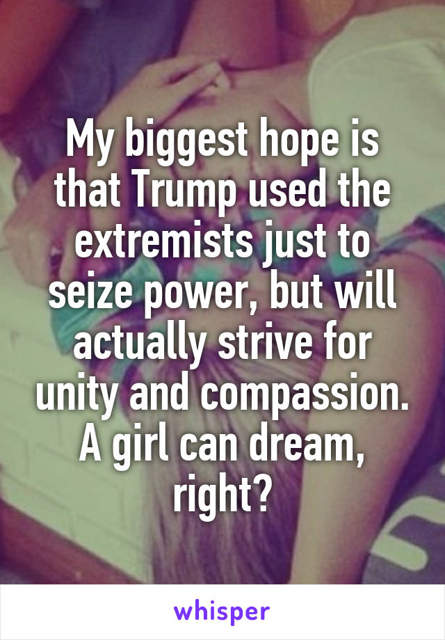 My biggest hope is that Trump used the extremists just to seize power, but will actually strive for unity and compassion. A girl can dream, right?