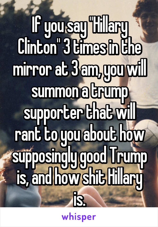 If you say "Hillary Clinton" 3 times in the mirror at 3 am, you will summon a trump supporter that will rant to you about how supposingly good Trump is, and how shit Hillary is.