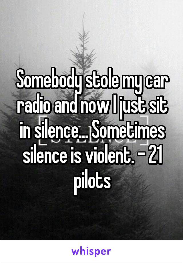 Somebody stole my car radio and now I just sit in silence... Sometimes silence is violent. - 21 pilots