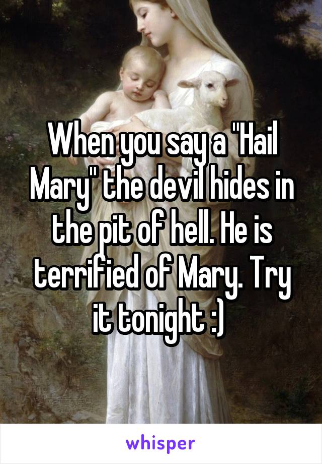 When you say a "Hail Mary" the devil hides in the pit of hell. He is terrified of Mary. Try it tonight :) 