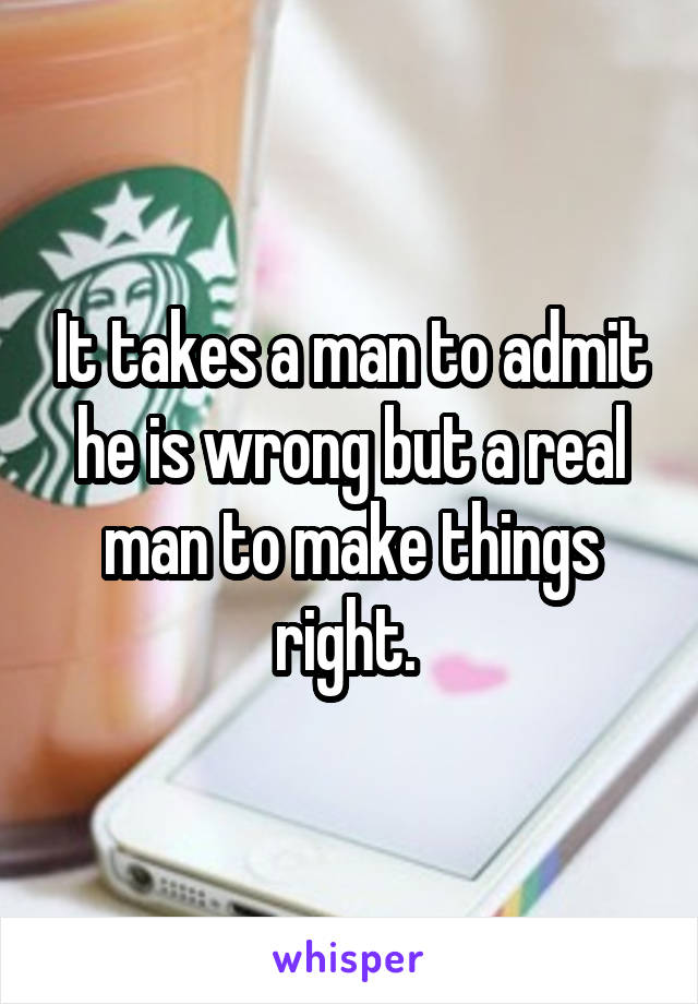 It takes a man to admit he is wrong but a real man to make things right. 