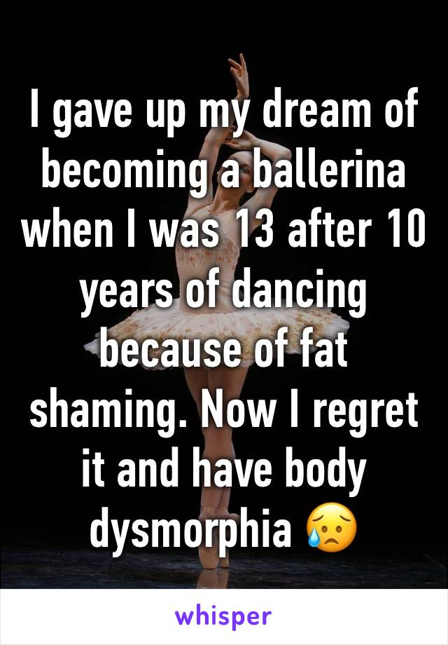 I gave up my dream of becoming a ballerina when I was 13 after 10 years of dancing because of fat shaming. Now I regret it and have body dysmorphia 😥 