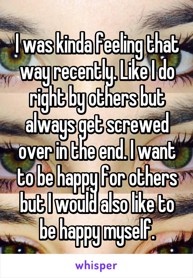 I was kinda feeling that way recently. Like I do right by others but always get screwed over in the end. I want to be happy for others but I would also like to be happy myself.