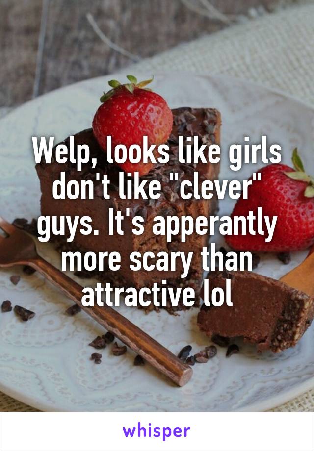 Welp, looks like girls don't like "clever" guys. It's apperantly more scary than attractive lol