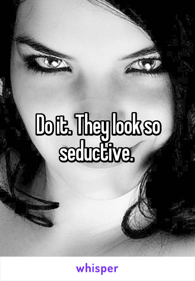 Do it. They look so seductive. 