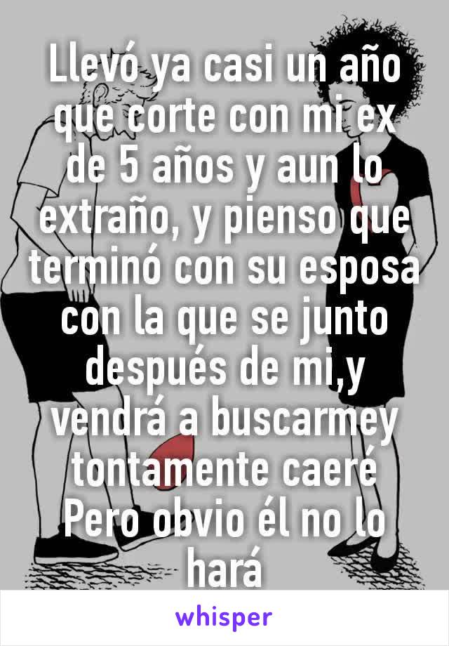 Llevó ya casi un año que corte con mi ex de 5 años y aun lo extraño, y pienso que terminó con su esposa con la que se junto después de mi,y vendrá a buscarmey tontamente caeré
Pero obvio él no lo hará